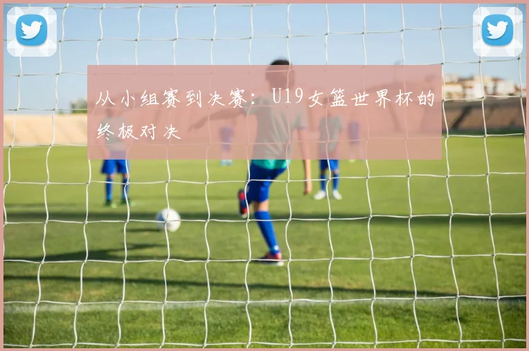 从小组赛到决赛：U19女篮世界杯的终极对决