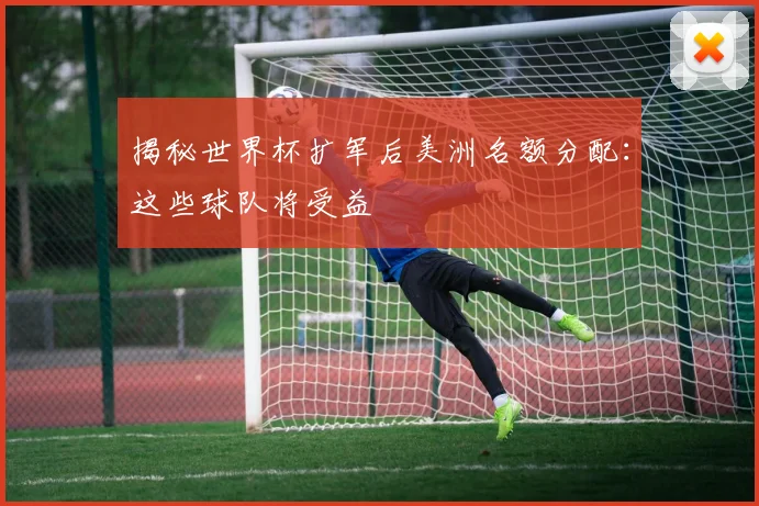揭秘世界杯扩军后美洲名额分配：这些球队将受益